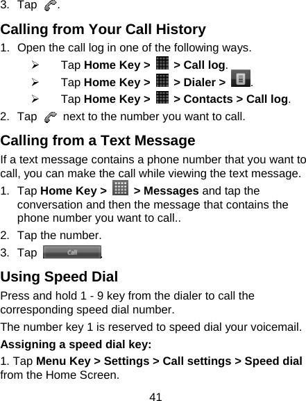 41 3. Tap  . Calling from Your Call History 1.  Open the call log in one of the following ways. ¾ Tap Home Key &gt;    &gt; Call log. ¾ Tap Home Key &gt;    &gt; Dialer &gt; . ¾ Tap Home Key &gt;    &gt; Contacts &gt; Call log. 2. Tap    next to the number you want to call. Calling from a Text Message If a text message contains a phone number that you want to call, you can make the call while viewing the text message. 1. Tap Home Key &gt;   &gt; Messages and tap the conversation and then the message that contains the phone number you want to call.. 2.  Tap the number.   3. Tap  . Using Speed Dial Press and hold 1 - 9 key from the dialer to call the corresponding speed dial number. The number key 1 is reserved to speed dial your voicemail. Assigning a speed dial key: 1. Tap Menu Key &gt; Settings &gt; Call settings &gt; Speed dial from the Home Screen. 