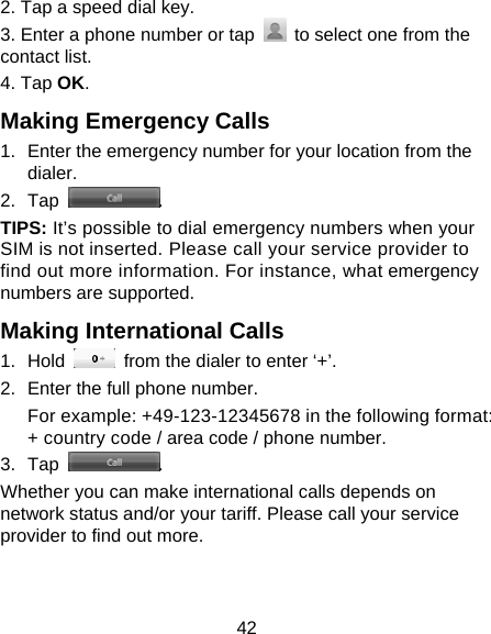 42 2. Tap a speed dial key. 3. Enter a phone number or tap    to select one from the contact list. 4. Tap OK. Making Emergency Calls 1.  Enter the emergency number for your location from the dialer. 2. Tap  . TIPS: It’s possible to dial emergency numbers when your SIM is not inserted. Please call your service provider to find out more information. For instance, what emergency numbers are supported. Making International Calls 1. Hold    from the dialer to enter ‘+’. 2.  Enter the full phone number. For example: +49-123-12345678 in the following format: + country code / area code / phone number. 3. Tap  . Whether you can make international calls depends on network status and/or your tariff. Please call your service provider to find out more. 