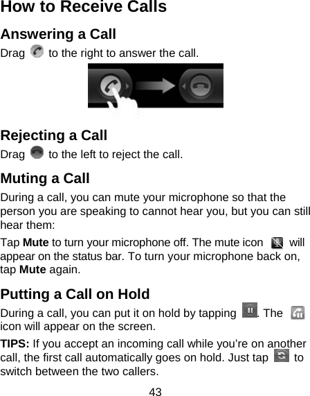 43 How to Receive Calls Answering a Call Drag    to the right to answer the call.  Rejecting a Call Drag    to the left to reject the call. Muting a Call During a call, you can mute your microphone so that the person you are speaking to cannot hear you, but you can still hear them: Tap Mute to turn your microphone off. The mute icon   will appear on the status bar. To turn your microphone back on, tap Mute again. Putting a Call on Hold During a call, you can put it on hold by tapping  . The   icon will appear on the screen. TIPS: If you accept an incoming call while you’re on another call, the first call automatically goes on hold. Just tap   to switch between the two callers. 
