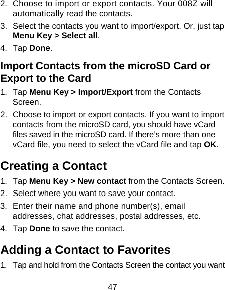 47 2.  Choose to import or export contacts. Your 008Z will automatically read the contacts.   3.  Select the contacts you want to import/export. Or, just tap Menu Key &gt; Select all. 4. Tap Done. Import Contacts from the microSD Card or Export to the Card 1. Tap Menu Key &gt; Import/Export from the Contacts Screen. 2.  Choose to import or export contacts. If you want to import contacts from the microSD card, you should have vCard files saved in the microSD card. If there’s more than one vCard file, you need to select the vCard file and tap OK. Creating a Contact 1. Tap Menu Key &gt; New contact from the Contacts Screen. 2.  Select where you want to save your contact. 3.  Enter their name and phone number(s), email addresses, chat addresses, postal addresses, etc.   4. Tap Done to save the contact. Adding a Contact to Favorites 1.  Tap and hold from the Contacts Screen the contact you want 