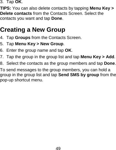 49 3. Tap OK. TIPS: You can also delete contacts by tapping Menu Key &gt; Delete contacts from the Contacts Screen. Select the contacts you want and tap Done. Creating a New Group 4. Tap Groups from the Contacts Screen. 5. Tap Menu Key &gt; New Group. 6.  Enter the group name and tap OK. 7.  Tap the group in the group list and tap Menu Key &gt; Add. 8.  Select the contacts as the group members and tap Done. To send messages to the group members, you can hold a group in the group list and tap Send SMS by group from the pop-up shortcut menu. 