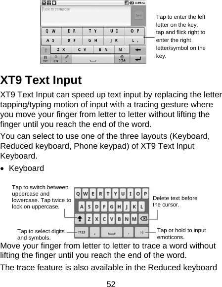 52   XT9 Text Input XT9 Text Input can speed up text input by replacing the letter tapping/typing motion of input with a tracing gesture where you move your finger from letter to letter without lifting the finger until you reach the end of the word. You can select to use one of the three layouts (Keyboard, Reduced keyboard, Phone keypad) of XT9 Text lnput Keyboard. • Keyboard   Move your finger from letter to letter to trace a word without lifting the finger until you reach the end of the word.   The trace feature is also available in the Reduced keyboard Tap to enter the left letter on the key; tap and flick right to enter the right letter/symbol on the key. Tap to switch between uppercase and lowercase. Tap twice to lock on uppercase. Tap to select digits and symbols. Tap or hold to input emoticons. Delete text before the cursor. 
