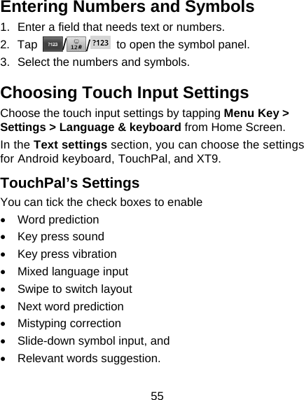 55 Entering Numbers and Symbols 1.  Enter a field that needs text or numbers. 2. Tap  //  to open the symbol panel. 3.  Select the numbers and symbols. Choosing Touch Input Settings Choose the touch input settings by tapping Menu Key &gt; Settings &gt; Language &amp; keyboard from Home Screen. In the Text settings section, you can choose the settings for Android keyboard, TouchPal, and XT9. TouchPal’s Settings You can tick the check boxes to enable • Word prediction •  Key press sound •  Key press vibration •  Mixed language input •  Swipe to switch layout • Next word prediction • Mistyping correction •  Slide-down symbol input, and   • Relevant words suggestion. 