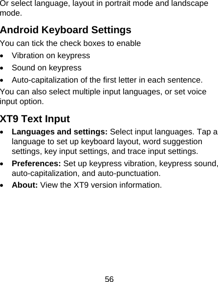 56 Or select language, layout in portrait mode and landscape mode. Android Keyboard Settings You can tick the check boxes to enable •  Vibration on keypress •  Sound on keypress •  Auto-capitalization of the first letter in each sentence. You can also select multiple input languages, or set voice input option. XT9 Text Input • Languages and settings: Select input languages. Tap a language to set up keyboard layout, word suggestion settings, key input settings, and trace input settings. • Preferences: Set up keypress vibration, keypress sound, auto-capitalization, and auto-punctuation. • About: View the XT9 version information. 