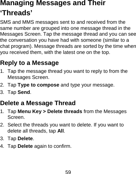 59 Managing Messages and Their ‘Threads’ SMS and MMS messages sent to and received from the same number are grouped into one message thread in the Messages Screen. Tap the message thread and you can see the conversation you have had with someone (similar to a chat program). Message threads are sorted by the time when you received them, with the latest one on the top. Reply to a Message 1.  Tap the message thread you want to reply to from the Messages Screen. 2. Tap Type to compose and type your message. 3. Tap Send. Delete a Message Thread 1. Tap Menu Key &gt; Delete threads from the Messages Screen. 2.  Select the threads you want to delete. If you want to delete all threads, tap All. 3. Tap Delete. 4. Tap Delete again to confirm. 