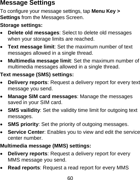 60 Message Settings To configure your message settings, tap Menu Key &gt; Settings from the Messages Screen.   Storage settings: • Delete old messages: Select to delete old messages when your storage limits are reached. • Text message limit: Set the maximum number of text messages allowed in a single thread. • Multimedia message limit: Set the maximum number of multimedia messages allowed in a single thread. Text message (SMS) settings:   • Delivery reports: Request a delivery report for every text message you send. • Manage SIM card messages: Manage the messages saved in your SIM card. • SMS vailidity: Set the validity time limit for outgoing text messages. • SMS priority: Set the priority of outgoing messages. • Service Center: Enables you to view and edit the service center number.   Multimedia message (MMS) settings:   • Delivery reports: Request a delivery report for every MMS message you send. • Read reports: Request a read report for every MMS 