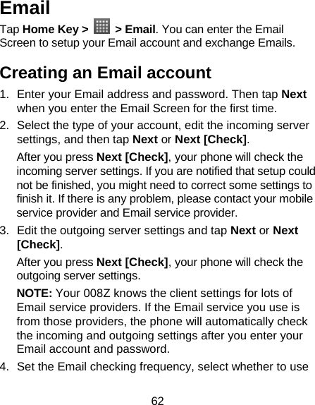 62 Email Tap Home Key &gt;   &gt; Email. You can enter the Email Screen to setup your Email account and exchange Emails. Creating an Email account 1.  Enter your Email address and password. Then tap Next when you enter the Email Screen for the first time. 2.  Select the type of your account, edit the incoming server settings, and then tap Next or Next [Check]. After you press Next [Check], your phone will check the incoming server settings. If you are notified that setup could not be finished, you might need to correct some settings to finish it. If there is any problem, please contact your mobile service provider and Email service provider. 3.  Edit the outgoing server settings and tap Next or Next [Check]. After you press Next [Check], your phone will check the outgoing server settings. NOTE: Your 008Z knows the client settings for lots of Email service providers. If the Email service you use is from those providers, the phone will automatically check the incoming and outgoing settings after you enter your Email account and password. 4.  Set the Email checking frequency, select whether to use 