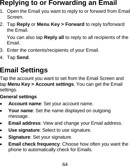 64 Replying to or Forwarding an Email 1.  Open the Email you want to reply to or forward from Email Screen. 2. Tap Reply or Menu Key &gt; Forward to reply to/forward the Email. You can also tap Reply all to reply to all recipients of the Email. 3.  Enter the contents/recipients of your Email. 4. Tap Send. Email Settings Tap the account you want to set from the Email Screen and tap Menu Key &gt; Account settings. You can get the Email settings. General settings • Account name: Set your account name. • Your name: Set the name displayed on outgoing message. • Email address: View and change your Email address. • Use signature: Select to use signature. • Signature: Set your signature. • Email check frequency: Choose how often you want the phone to automatically check for Emails. 