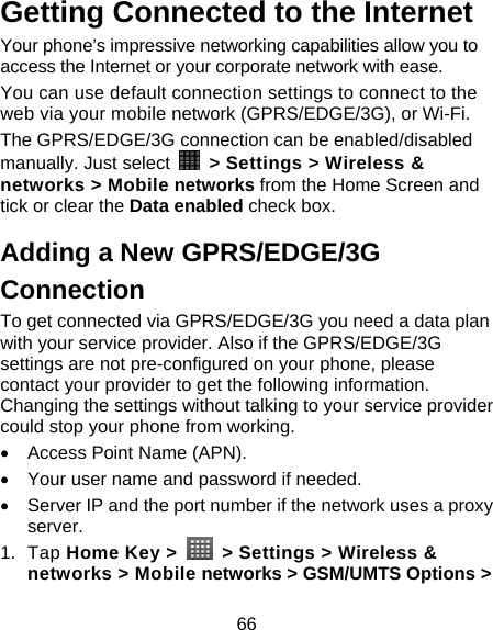 66 Getting Connected to the Internet   Your phone’s impressive networking capabilities allow you to access the Internet or your corporate network with ease. You can use default connection settings to connect to the web via your mobile network (GPRS/EDGE/3G), or Wi-Fi. The GPRS/EDGE/3G connection can be enabled/disabled manually. Just select    &gt; Settings &gt; Wireless &amp; networks &gt; Mobile networks from the Home Screen and tick or clear the Data enabled check box. Adding a New GPRS/EDGE/3G Connection To get connected via GPRS/EDGE/3G you need a data plan with your service provider. Also if the GPRS/EDGE/3G settings are not pre-configured on your phone, please contact your provider to get the following information. Changing the settings without talking to your service provider could stop your phone from working.   •  Access Point Name (APN). •  Your user name and password if needed. •  Server IP and the port number if the network uses a proxy server. 1. Tap Home Key &gt;    &gt; Settings &gt; Wireless &amp; networks &gt; Mobile networks &gt; GSM/UMTS Options &gt; 