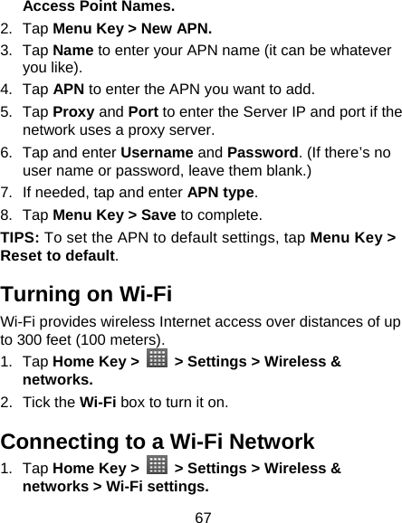 67 Access Point Names. 2. Tap Menu Key &gt; New APN. 3. Tap Name to enter your APN name (it can be whatever you like).   4. Tap APN to enter the APN you want to add.   5. Tap Proxy and Port to enter the Server IP and port if the network uses a proxy server. 6.  Tap and enter Username and Password. (If there’s no user name or password, leave them blank.) 7.  If needed, tap and enter APN type. 8. Tap Menu Key &gt; Save to complete. TIPS: To set the APN to default settings, tap Menu Key &gt; Reset to default. Turning on Wi-Fi   Wi-Fi provides wireless Internet access over distances of up to 300 feet (100 meters). 1. Tap Home Key &gt;    &gt; Settings &gt; Wireless &amp; networks. 2. Tick the Wi-Fi box to turn it on. Connecting to a Wi-Fi Network 1. Tap Home Key &gt;    &gt; Settings &gt; Wireless &amp; networks &gt; Wi-Fi settings. 