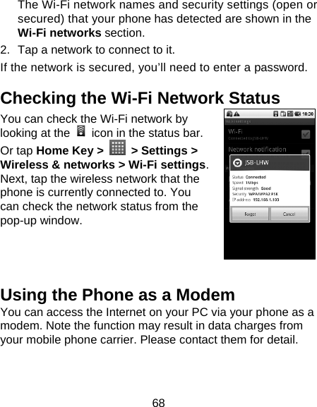 68 The Wi-Fi network names and security settings (open or secured) that your phone has detected are shown in the Wi-Fi networks section. 2.  Tap a network to connect to it. If the network is secured, you’ll need to enter a password. Checking the Wi-Fi Network Status You can check the Wi-Fi network by looking at the    icon in the status bar.   Or tap Home Key &gt;   &gt; Settings &gt; Wireless &amp; networks &gt; Wi-Fi settings. Next, tap the wireless network that the phone is currently connected to. You can check the network status from the pop-up window.   Using the Phone as a Modem You can access the Internet on your PC via your phone as a modem. Note the function may result in data charges from your mobile phone carrier. Please contact them for detail. 