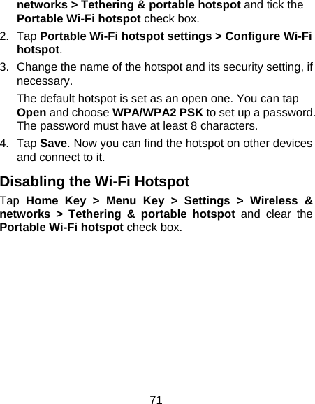 71 networks &gt; Tethering &amp; portable hotspot and tick the Portable Wi-Fi hotspot check box. 2. Tap Portable Wi-Fi hotspot settings &gt; Configure Wi-Fi hotspot. 3.  Change the name of the hotspot and its security setting, if necessary. The default hotspot is set as an open one. You can tap Open and choose WPA/WPA2 PSK to set up a password. The password must have at least 8 characters. 4. Tap Save. Now you can find the hotspot on other devices and connect to it. Disabling the Wi-Fi Hotspot Tap  Home Key &gt; Menu Key &gt; Settings &gt; Wireless &amp; networks &gt; Tethering &amp; portable hotspot and clear the Portable Wi-Fi hotspot check box.  