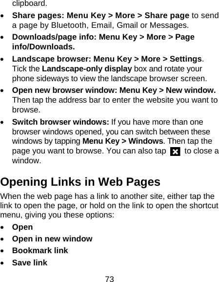 73 clipboard. • Share pages: Menu Key &gt; More &gt; Share page to send a page by Bluetooth, Email, Gmail or Messages. • Downloads/page info: Menu Key &gt; More &gt; Page info/Downloads.  • Landscape browser: Menu Key &gt; More &gt; Settings. Tick the Landscape-only display box and rotate your phone sideways to view the landscape browser screen. • Open new browser window: Menu Key &gt; New window. Then tap the address bar to enter the website you want to browse. • Switch browser windows: If you have more than one browser windows opened, you can switch between these windows by tapping Menu Key &gt; Windows. Then tap the page you want to browse. You can also tap    to close a window. Opening Links in Web Pages When the web page has a link to another site, either tap the link to open the page, or hold on the link to open the shortcut menu, giving you these options: • Open • Open in new window • Bookmark link • Save link 