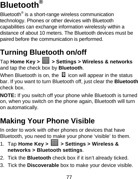 77 Bluetooth® Bluetooth® is a short-range wireless communication technology. Phones or other devices with Bluetooth capabilities can exchange information wirelessly within a distance of about 10 meters. The Bluetooth devices must be paired before the communication is performed. Turning Bluetooth on/off   Tap Home Key &gt;    &gt; Settings &gt; Wireless &amp; networks and tap the check box by Bluetooth.  When Bluetooth is on, the    icon will appear in the status bar. If you want to turn Bluetooth off, just clear the Bluetooth check box. NOTE: If you switch off your phone while Bluetooth is turned on, when you switch on the phone again, Bluetooth will turn on automatically. Making Your Phone Visible In order to work with other phones or devices that have Bluetooth, you need to make your phone ‘visible’ to them. 1. Tap Home Key &gt;    &gt; Settings &gt; Wireless &amp; networks &gt; Bluetooth settings. 2. Tick the Bluetooth check box if it isn’t already ticked. 3. Tick the Discoverable box to make your device visible. 