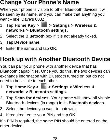 78 Change Your Phone’s Name When your phone is visible to other Bluetooth devices it will be seen by its name, and you can make that anything you want – like ‘Dave’s 008Z’. 1. Tap Home Key &gt;    &gt; Settings &gt; Wireless &amp; networks &gt; Bluetooth settings. 2. Select the Bluetooth box if it is not already ticked. 3. Tap Device name. 4.  Enter the name and tap OK. Hook up with Another Bluetooth Device You can pair your phone with another device that has Bluetooth capabilities. Once you do this, the two devices can exchange information with Bluetooth turned on but do not need to be visible to each other. 1. Tap Home Key &gt;    &gt; Settings &gt; Wireless &amp; networks &gt; Bluetooth settings. 2. Tap Scan for devices. Your phone will show all visible Bluetooth devices (in range) in its Bluetooth devices. 3.  Select the device you want to pair with. 4.  If required, enter your PIN and tap OK. If a PIN is required, the same PIN should be entered on the other device. 