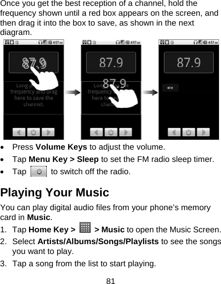 81 Once you get the best reception of a channel, hold the frequency shown until a red box appears on the screen, and then drag it into the box to save, as shown in the next diagram.  • Press Volume Keys to adjust the volume. • Tap Menu Key &gt; Sleep to set the FM radio sleep timer. • Tap    to switch off the radio. Playing Your Music You can play digital audio files from your phone’s memory card in Music. 1. Tap Home Key &gt;   &gt; Music to open the Music Screen. 2. Select Artists/Albums/Songs/Playlists to see the songs you want to play. 3.  Tap a song from the list to start playing. 
