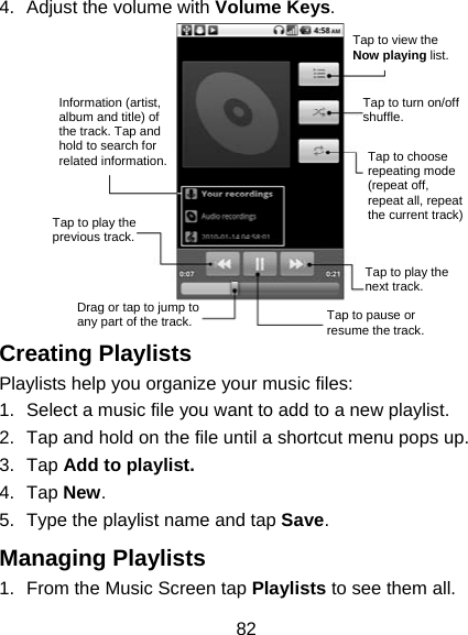82 4.  Adjust the volume with Volume Keys.  Creating Playlists Playlists help you organize your music files: 1.  Select a music file you want to add to a new playlist. 2.  Tap and hold on the file until a shortcut menu pops up. 3. Tap Add to playlist. 4. Tap New. 5.  Type the playlist name and tap Save.  Managing Playlists 1.  From the Music Screen tap Playlists to see them all. Information (artist, album and title) of the track. Tap and hold to search for related information.Tap to play the previous track. Drag or tap to jump to any part of the track. Tap to pause or resume the track. Tap to play the next track. Tap to choose repeating mode (repeat off, repeat all, repeat the current track) Tap to turn on/off shuffle. Tap to view the Now playing list.