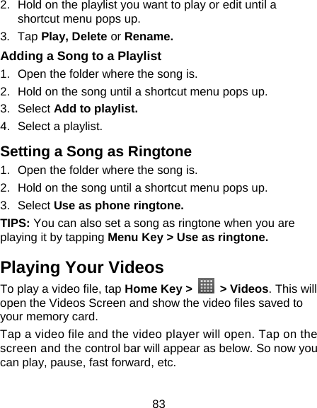 83 2.  Hold on the playlist you want to play or edit until a shortcut menu pops up. 3. Tap Play, Delete or Rename. Adding a Song to a Playlist 1.  Open the folder where the song is. 2.  Hold on the song until a shortcut menu pops up. 3. Select Add to playlist. 4.  Select a playlist. Setting a Song as Ringtone 1.  Open the folder where the song is. 2.  Hold on the song until a shortcut menu pops up. 3. Select Use as phone ringtone. TIPS: You can also set a song as ringtone when you are playing it by tapping Menu Key &gt; Use as ringtone. Playing Your Videos To play a video file, tap Home Key &gt;   &gt; Videos. This will open the Videos Screen and show the video files saved to your memory card. Tap a video file and the video player will open. Tap on the screen and the control bar will appear as below. So now you can play, pause, fast forward, etc. 