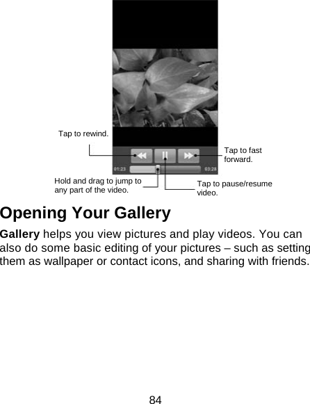 84  Opening Your Gallery Gallery helps you view pictures and play videos. You can also do some basic editing of your pictures – such as setting them as wallpaper or contact icons, and sharing with friends.  Tap to rewind. Hold and drag to jump toany part of the video.  Tap to pause/resume video. Tap to fast forward. 
