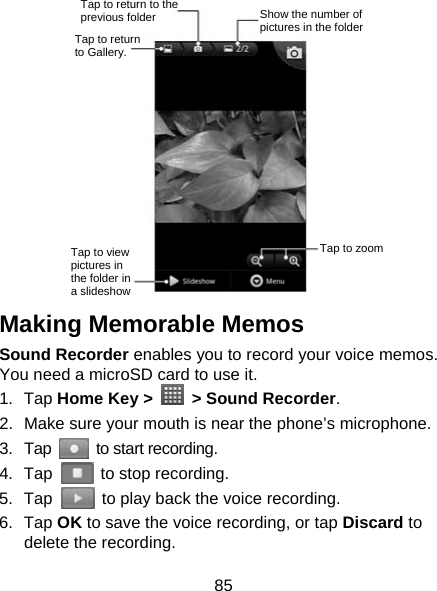 85  Making Memorable Memos   Sound Recorder enables you to record your voice memos. You need a microSD card to use it. 1. Tap Home Key &gt;   &gt; Sound Recorder. 2.  Make sure your mouth is near the phone’s microphone. 3. Tap   to start recording. 4. Tap    to stop recording. 5. Tap    to play back the voice recording. 6. Tap OK to save the voice recording, or tap Discard to delete the recording. Tap to return to Gallery. Tap to return to the previous folder  Show the number of pictures in the folder Tap to zoom Tap to view pictures in the folder in a slideshow