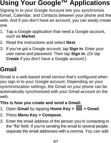 87 Using Your Google™ Applications Signing in to your Google Account lets you synchronize Gmail, Calendar, and Contacts between your phone and the web. And if you don’t have an account, you can easily create one. 1.  Tap a Google application that need a Google account, such as Market. 2.  Read the instructions and select Next. 3.  If you’ve got a Google account, tap Sign in. Enter your user name and password. Then tap Sign in. (Or tap Create if you don’t have a Google account.) Gmail Gmail is a web-based email service that’s configured when you sign in to your Google account. Depending on your synchronization settings, the Gmail on your phone can be automatically synchronized with your Gmail account on the web. This is how you create and send a Gmail: 1. Open Gmail by tapping Home Key &gt;   &gt; Gmail. 2. Press Menu Key &gt; Compose. 3.  Enter the email address of the person you’re contacting in the ‘To’ field. If you’re sending the email to several people, separate the email addresses with a comma. You can add 