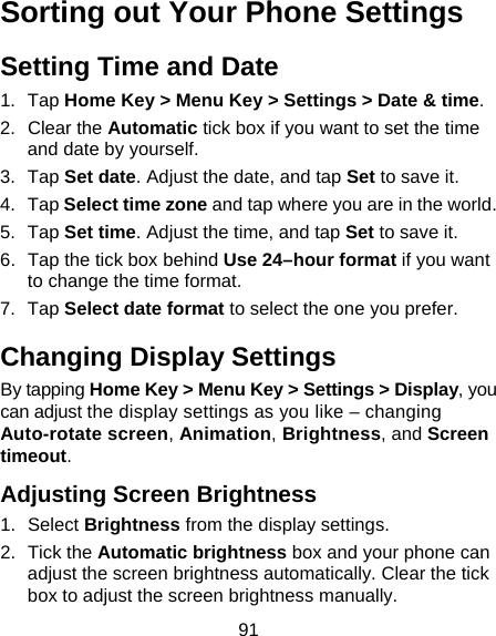 91 Sorting out Your Phone Settings Setting Time and Date 1. Tap Home Key &gt; Menu Key &gt; Settings &gt; Date &amp; time. 2. Clear the Automatic tick box if you want to set the time and date by yourself. 3. Tap Set date. Adjust the date, and tap Set to save it. 4. Tap Select time zone and tap where you are in the world. 5. Tap Set time. Adjust the time, and tap Set to save it. 6.  Tap the tick box behind Use 24–hour format if you want to change the time format. 7. Tap Select date format to select the one you prefer. Changing Display Settings By tapping Home Key &gt; Menu Key &gt; Settings &gt; Display, you can adjust the display settings as you like – changing Auto-rotate screen, Animation, Brightness, and Screen timeout. Adjusting Screen Brightness 1. Select Brightness from the display settings. 2. Tick the Automatic brightness box and your phone can adjust the screen brightness automatically. Clear the tick box to adjust the screen brightness manually. 