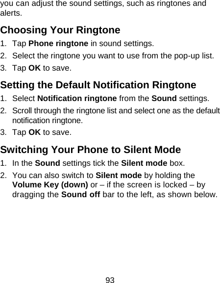 93 you can adjust the sound settings, such as ringtones and alerts. Choosing Your Ringtone 1. Tap Phone ringtone in sound settings. 2.  Select the ringtone you want to use from the pop-up list. 3. Tap OK to save. Setting the Default Notification Ringtone 1. Select Notification ringtone from the Sound settings. 2.  Scroll through the ringtone list and select one as the default notification ringtone. 3. Tap OK to save. Switching Your Phone to Silent Mode 1. In the Sound settings tick the Silent mode box.   2.  You can also switch to Silent mode by holding the Volume Key (down) or – if the screen is locked – by dragging the Sound off bar to the left, as shown below. 