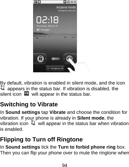 94  By default, vibration is enabled in silent mode, and the icon   appears in the status bar. If vibration is disabled, the silent icon    will appear in the status bar. Switching to Vibrate In Sound settings tap Vibrate and choose the condition for vibration. If your phone is already in Silent mode, the vibration icon    will appear in the status bar when vibration is enabled. Flipping to Turn off Ringtone In Sound settings tick the Turn to forbid phone ring box. Then you can flip your phone over to mute the ringtone when 