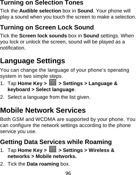 96 Turning on Selection Tones Tick the Audible selection box in Sound. Your phone will play a sound when you touch the screen to make a selection.   Turning on Screen Lock Sound Tick the Screen lock sounds box in Sound settings. When you lock or unlock the screen, sound will be played as a notification. Language Settings You can change the language of your phone’s operating system in two simple steps. 1. Tap Home Key &gt;   &gt; Settings &gt; Language &amp; keyboard &gt; Select language. 2.  Select a language from the list given. Mobile Network Services Both GSM and WCDMA are supported by your phone. You can configure the network settings according to the phone service you use. Getting Data Services while Roaming 1. Tap Home Key &gt;   &gt; Settings &gt; Wireless &amp; networks &gt; Mobile networks. 2. Tick the Data roaming box. 