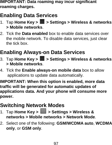 97 IMPORTANT: Data roaming may incur significant roaming charges. Enabling Data Services 1. Tap Home Key &gt;    &gt; Settings &gt; Wireless &amp; networks &gt; Mobile networks. 2. Tick the Data enabled box to enable data services over the mobile network. To disable data services, just clear the tick box. Enabling Always-on Data Services 3. Tap Home Key &gt;    &gt; Settings &gt; Wireless &amp; networks &gt; Mobile networks. 4. Tick the Enable always-on mobile data box to allow applications to update data automatically. IMPORTANT: When this option is enabled, more data traffic will be generated for automatic updates of applications data. And your phone will consume more power. Switching Network Modes 1. Tap Home Key &gt;   &gt; Settings &gt; Wireless &amp; networks &gt; Mobile networks &gt; Network Mode. 2.  Select one of the following: GSM/WCDMA auto, WCDMA only, or GSM only. 