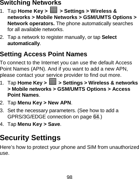 98 Switching Networks   1. Tap Home Key &gt;   &gt; Settings &gt; Wireless &amp; networks &gt; Mobile Networks &gt; GSM/UMTS Options &gt; Network operators. The phone automatically searches for all available networks. 2.  Tap a network to register manually, or tap Select automatically. Setting Access Point Names To connect to the Internet you can use the default Access Point Names (APN). And if you want to add a new APN, please contact your service provider to find out more. 1. Tap Home Key &gt;    &gt; Settings &gt; Wireless &amp; networks &gt; Mobile networks &gt; GSM/UMTS Options &gt; Access Point Names. 2. Tap Menu Key &gt; New APN. 3.  Set the necessary parameters. (See how to add a GPRS/3G/EDGE connection on page 64.)  4. Tap Menu Key &gt; Save. Security Settings Here’s how to protect your phone and SIM from unauthorized use.  