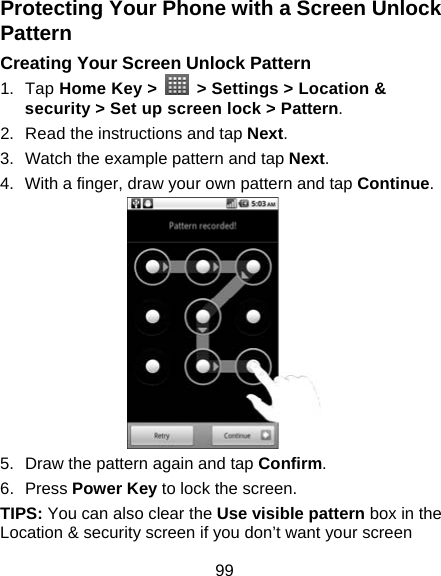 99 Protecting Your Phone with a Screen Unlock Pattern Creating Your Screen Unlock Pattern 1. Tap Home Key &gt;    &gt; Settings &gt; Location &amp; security &gt; Set up screen lock &gt; Pattern. 2.  Read the instructions and tap Next. 3.  Watch the example pattern and tap Next.  4.  With a finger, draw your own pattern and tap Continue.  5.  Draw the pattern again and tap Confirm. 6. Press Power Key to lock the screen. TIPS: You can also clear the Use visible pattern box in the Location &amp; security screen if you don’t want your screen 