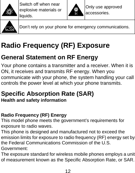 12  Switch off when near explosive materials or liquids. Only use approved accessories.  Don’t rely on your phone for emergency communications.  Radio Frequency (RF) Exposure General Statement on RF Energy Your phone contains a transmitter and a receiver. When it is ON, it receives and transmits RF energy. When you communicate with your phone, the system handling your call controls the power level at which your phone transmits. Specific Absorption Rate (SAR) Health and safety information  Radio Frequency (RF) Energy This model phone meets the government’s requirements for exposure to radio waves. This phone is designed and manufactured not to exceed the emission limits for exposure to radio frequency (RF) energy set by the Federal Communications Commission of the U.S. Government: The exposure standard for wireless mobile phones employs a unit of measurement known as the Specific Absorption Rate, or SAR.   