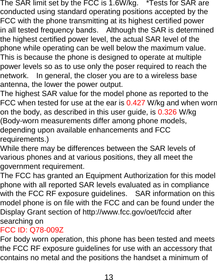13 The SAR limit set by the FCC is 1.6W/kg.    *Tests for SAR are conducted using standard operating positions accepted by the FCC with the phone transmitting at its highest certified power in all tested frequency bands.    Although the SAR is determined the highest certified power level, the actual SAR level of the phone while operating can be well below the maximum value.   This is because the phone is designed to operate at multiple power levels so as to use only the poser required to reach the network.    In general, the closer you are to a wireless base antenna, the lower the power output. The highest SAR value for the model phone as reported to the FCC when tested for use at the ear is 0.427 W/kg and when worn on the body, as described in this user guide, is 0.326 W/kg (Body-worn measurements differ among phone models, depending upon available enhancements and FCC requirements.) While there may be differences between the SAR levels of various phones and at various positions, they all meet the government requirement. The FCC has granted an Equipment Authorization for this model phone with all reported SAR levels evaluated as in compliance with the FCC RF exposure guidelines.    SAR information on this model phone is on file with the FCC and can be found under the Display Grant section of http://www.fcc.gov/oet/fccid after searching on   FCC ID: Q78-009Z For body worn operation, this phone has been tested and meets the FCC RF exposure guidelines for use with an accessory that contains no metal and the positions the handset a minimum of 