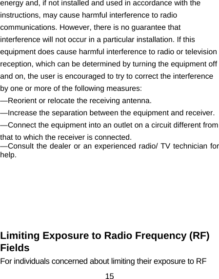 15 energy and, if not installed and used in accordance with the instructions, may cause harmful interference to radio communications. However, there is no guarantee that interference will not occur in a particular installation. If this equipment does cause harmful interference to radio or television reception, which can be determined by turning the equipment off and on, the user is encouraged to try to correct the interference by one or more of the following measures: —Reorient or relocate the receiving antenna. —Increase the separation between the equipment and receiver. —Connect the equipment into an outlet on a circuit different from that to which the receiver is connected. —Consult the dealer or an experienced radio/ TV technician for help.        Limiting Exposure to Radio Frequency (RF) Fields For individuals concerned about limiting their exposure to RF 