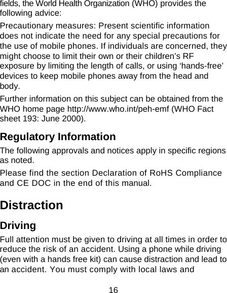 16 fields, the World Health Organization (WHO) provides the following advice: Precautionary measures: Present scientific information does not indicate the need for any special precautions for the use of mobile phones. If individuals are concerned, they might choose to limit their own or their children’s RF exposure by limiting the length of calls, or using ‘hands-free’ devices to keep mobile phones away from the head and body. Further information on this subject can be obtained from the WHO home page http://www.who.int/peh-emf (WHO Fact sheet 193: June 2000). Regulatory Information The following approvals and notices apply in specific regions as noted. Please find the section Declaration of RoHS Compliance and CE DOC in the end of this manual. Distraction Driving Full attention must be given to driving at all times in order to reduce the risk of an accident. Using a phone while driving (even with a hands free kit) can cause distraction and lead to an accident. You must comply with local laws and 