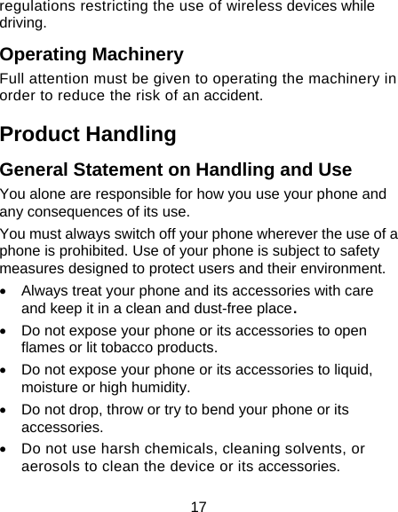 17 regulations restricting the use of wireless devices while driving. Operating Machinery Full attention must be given to operating the machinery in order to reduce the risk of an accident. Product Handling General Statement on Handling and Use You alone are responsible for how you use your phone and any consequences of its use. You must always switch off your phone wherever the use of a phone is prohibited. Use of your phone is subject to safety measures designed to protect users and their environment. •  Always treat your phone and its accessories with care and keep it in a clean and dust-free place. •  Do not expose your phone or its accessories to open flames or lit tobacco products. •  Do not expose your phone or its accessories to liquid, moisture or high humidity. •  Do not drop, throw or try to bend your phone or its accessories. •  Do not use harsh chemicals, cleaning solvents, or aerosols to clean the device or its accessories. 