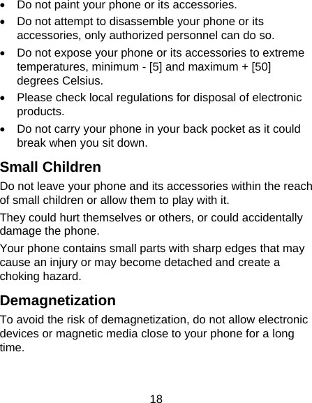 18 •  Do not paint your phone or its accessories. •  Do not attempt to disassemble your phone or its accessories, only authorized personnel can do so. •  Do not expose your phone or its accessories to extreme temperatures, minimum - [5] and maximum + [50] degrees Celsius. •  Please check local regulations for disposal of electronic products. •  Do not carry your phone in your back pocket as it could break when you sit down. Small Children Do not leave your phone and its accessories within the reach of small children or allow them to play with it. They could hurt themselves or others, or could accidentally damage the phone. Your phone contains small parts with sharp edges that may cause an injury or may become detached and create a choking hazard. Demagnetization To avoid the risk of demagnetization, do not allow electronic devices or magnetic media close to your phone for a long time. 