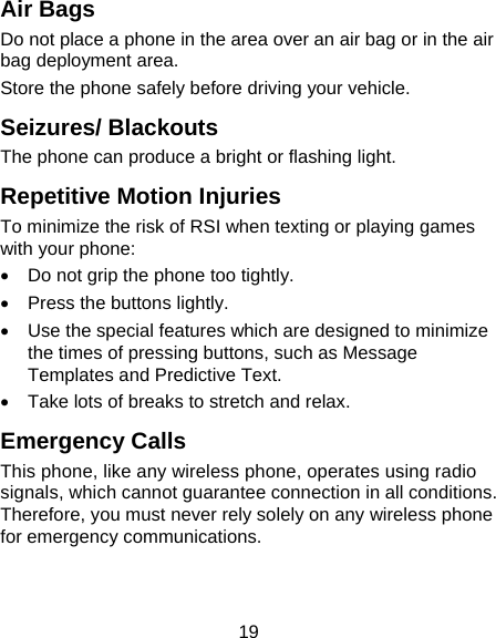 19 Air Bags Do not place a phone in the area over an air bag or in the air bag deployment area. Store the phone safely before driving your vehicle. Seizures/ Blackouts The phone can produce a bright or flashing light. Repetitive Motion Injuries To minimize the risk of RSI when texting or playing games with your phone: •  Do not grip the phone too tightly. •  Press the buttons lightly. •  Use the special features which are designed to minimize the times of pressing buttons, such as Message Templates and Predictive Text. •  Take lots of breaks to stretch and relax. Emergency Calls This phone, like any wireless phone, operates using radio signals, which cannot guarantee connection in all conditions. Therefore, you must never rely solely on any wireless phone for emergency communications. 