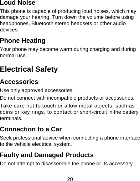 20 Loud Noise This phone is capable of producing loud noises, which may damage your hearing. Turn down the volume before using headphones, Bluetooth stereo headsets or other audio devices. Phone Heating Your phone may become warm during charging and during normal use. Electrical Safety Accessories Use only approved accessories. Do not connect with incompatible products or accessories. Take care not to touch or allow metal objects, such as coins or key rings, to contact or short-circuit in the battery terminals. Connection to a Car Seek professional advice when connecting a phone interface to the vehicle electrical system. Faulty and Damaged Products Do not attempt to disassemble the phone or its accessory. 