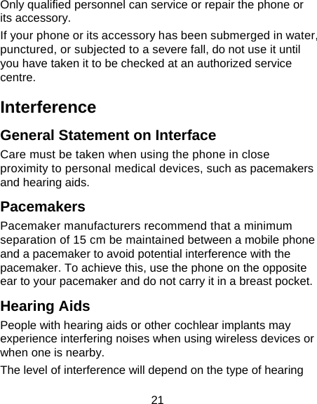 21 Only qualified personnel can service or repair the phone or its accessory. If your phone or its accessory has been submerged in water, punctured, or subjected to a severe fall, do not use it until you have taken it to be checked at an authorized service centre. Interference  General Statement on Interface Care must be taken when using the phone in close proximity to personal medical devices, such as pacemakers and hearing aids. Pacemakers Pacemaker manufacturers recommend that a minimum separation of 15 cm be maintained between a mobile phone and a pacemaker to avoid potential interference with the pacemaker. To achieve this, use the phone on the opposite ear to your pacemaker and do not carry it in a breast pocket. Hearing Aids People with hearing aids or other cochlear implants may experience interfering noises when using wireless devices or when one is nearby. The level of interference will depend on the type of hearing 