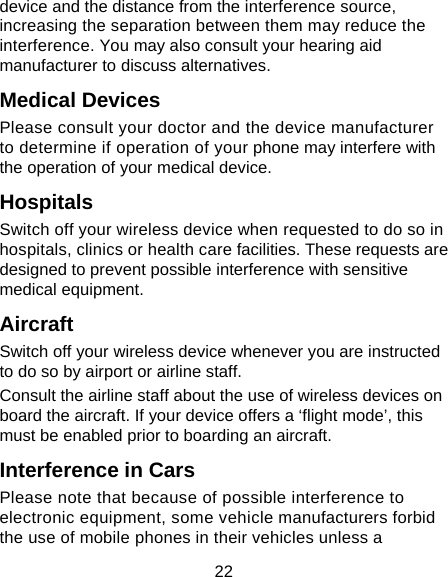 22 device and the distance from the interference source, increasing the separation between them may reduce the interference. You may also consult your hearing aid manufacturer to discuss alternatives. Medical Devices Please consult your doctor and the device manufacturer to determine if operation of your phone may interfere with the operation of your medical device. Hospitals Switch off your wireless device when requested to do so in hospitals, clinics or health care facilities. These requests are designed to prevent possible interference with sensitive medical equipment. Aircraft Switch off your wireless device whenever you are instructed to do so by airport or airline staff. Consult the airline staff about the use of wireless devices on board the aircraft. If your device offers a ‘flight mode’, this must be enabled prior to boarding an aircraft. Interference in Cars Please note that because of possible interference to electronic equipment, some vehicle manufacturers forbid the use of mobile phones in their vehicles unless a 