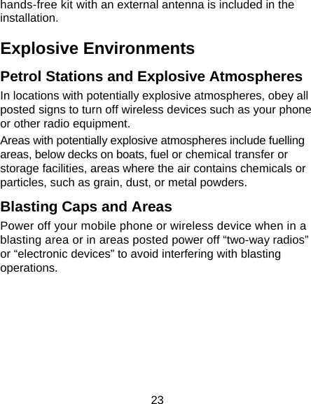 23 hands-free kit with an external antenna is included in the installation. Explosive Environments Petrol Stations and Explosive Atmospheres In locations with potentially explosive atmospheres, obey all posted signs to turn off wireless devices such as your phone or other radio equipment. Areas with potentially explosive atmospheres include fuelling areas, below decks on boats, fuel or chemical transfer or storage facilities, areas where the air contains chemicals or particles, such as grain, dust, or metal powders. Blasting Caps and Areas Power off your mobile phone or wireless device when in a blasting area or in areas posted power off “two-way radios” or “electronic devices” to avoid interfering with blasting operations. 