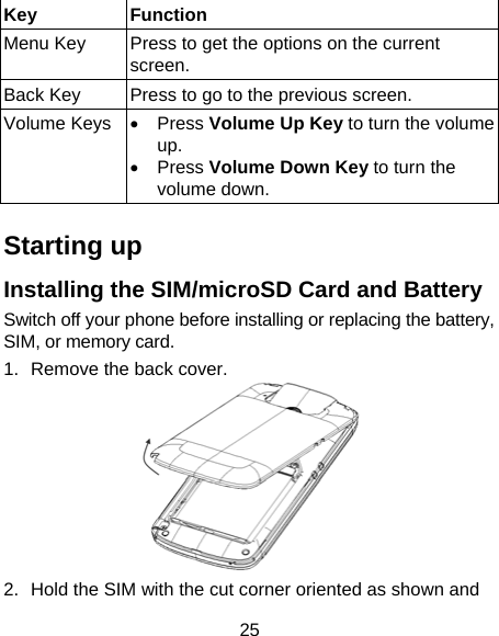 25 Key Function Menu Key  Press to get the options on the current screen. Back Key  Press to go to the previous screen. Volume Keys • Press Volume Up Key to turn the volume up.  • Press Volume Down Key to turn the volume down.    Starting up Installing the SIM/microSD Card and Battery Switch off your phone before installing or replacing the battery, SIM, or memory card.   1.  Remove the back cover.  2.  Hold the SIM with the cut corner oriented as shown and 