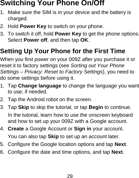 29 Switching Your Phone On/Off   1.  Make sure the SIM is in your device and the battery is charged.  2. Hold Power Key to switch on your phone. 3.  To switch it off, hold Power Key to get the phone options. Select Power off, and then tap OK. Setting Up Your Phone for the First Time   When you first power on your 009Z after you purchase it or reset it to factory settings (see Sorting out Your Phone Settings – Privacy: Reset to Factory Settings), you need to do some settings before using it. 1. Tap Change language to change the language you want to use, if needed. 2.  Tap the Android robot on the screen. 3. Tap Skip to skip the tutorial, or tap Begin to continue. In the tutorial, learn how to use the onscreen keyboard and how to set up your 009Z with a Google account. 4.  Create a Google Account or Sign in your account. You can also tap Skip to set up an account later. 5.  Configure the Google location options and tap Next. 6.  Configure the date and time options, and tap Next. 
