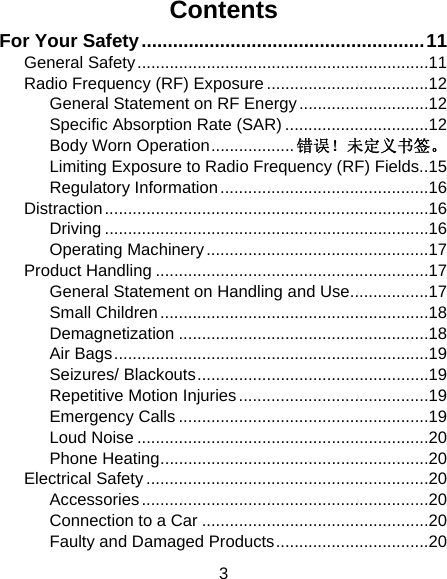 3 Contents For Your Safety ...................................................... 11 General Safety ............................................................... 11 Radio Frequency (RF) Exposure ................................... 12 General Statement on RF Energy ............................ 12 Specific Absorption Rate (SAR) ............................... 12 Body Worn Operation .................. 错误！未定义书签。 Limiting Exposure to Radio Frequency (RF) Fields.. 15 Regulatory Information ............................................. 16 Distraction ...................................................................... 16 Driving ...................................................................... 16 Operating Machinery ................................................ 17 Product Handling ........................................................... 17 General Statement on Handling and Use ................. 17 Small Children .......................................................... 18 Demagnetization ...................................................... 18 Air Bags .................................................................... 19 Seizures/ Blackouts .................................................. 19 Repetitive Motion Injuries ......................................... 19 Emergency Calls ...................................................... 19 Loud Noise ............................................................... 20 Phone Heating .......................................................... 20 Electrical Safety ............................................................. 20 Accessories .............................................................. 20 Connection to a Car ................................................. 20 Faulty and Damaged Products ................................. 20 