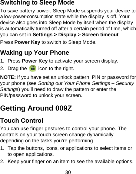 30 Switching to Sleep Mode To save battery power, Sleep Mode suspends your device to a low-power-consumption state while the display is off. Your device also goes into Sleep Mode by itself when the display is automatically turned off after a certain period of time, which you can set in Settings &gt; Display &gt; Screen timeout.  Press Power Key to switch to Sleep Mode. Waking up Your Phone 1. Press Power Key to activate your screen display. 2. Drag the   icon to the right. NOTE: If you have set an unlock pattern, PIN or password for your phone (see Sorting out Your Phone Settings – Security Settings) you’ll need to draw the pattern or enter the PIN/password to unlock your screen. Getting Around 009Z Touch Control You can use finger gestures to control your phone. The controls on your touch screen change dynamically depending on the tasks you’re performing. 1.  Tap the buttons, icons, or applications to select items or to open applications. 2.  Keep your finger on an item to see the available options. 