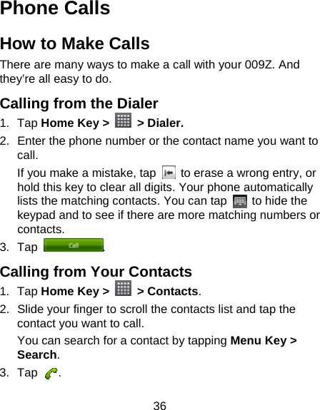36 Phone Calls How to Make Calls There are many ways to make a call with your 009Z. And they’re all easy to do. Calling from the Dialer 1. Tap Home Key &gt;   &gt; Dialer. 2.  Enter the phone number or the contact name you want to call. If you make a mistake, tap    to erase a wrong entry, or hold this key to clear all digits. Your phone automatically lists the matching contacts. You can tap    to hide the keypad and to see if there are more matching numbers or contacts. 3. Tap  . Calling from Your Contacts 1. Tap Home Key &gt;   &gt; Contacts. 2.  Slide your finger to scroll the contacts list and tap the contact you want to call. You can search for a contact by tapping Menu Key &gt; Search. 3. Tap  . 
