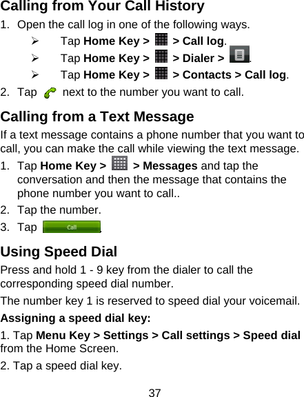 37 Calling from Your Call History 1.  Open the call log in one of the following ways. ¾ Tap Home Key &gt;    &gt; Call log. ¾ Tap Home Key &gt;    &gt; Dialer &gt; . ¾ Tap Home Key &gt;    &gt; Contacts &gt; Call log. 2. Tap    next to the number you want to call. Calling from a Text Message If a text message contains a phone number that you want to call, you can make the call while viewing the text message. 1. Tap Home Key &gt;   &gt; Messages and tap the conversation and then the message that contains the phone number you want to call.. 2.  Tap the number.   3. Tap  . Using Speed Dial Press and hold 1 - 9 key from the dialer to call the corresponding speed dial number. The number key 1 is reserved to speed dial your voicemail. Assigning a speed dial key: 1. Tap Menu Key &gt; Settings &gt; Call settings &gt; Speed dial from the Home Screen. 2. Tap a speed dial key. 