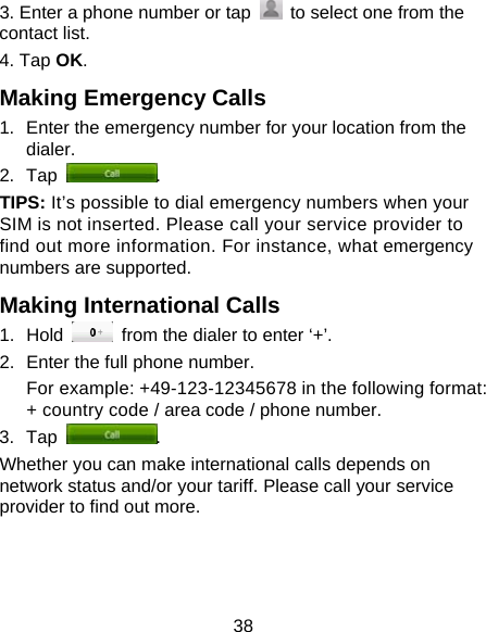 38 3. Enter a phone number or tap    to select one from the contact list. 4. Tap OK. Making Emergency Calls 1.  Enter the emergency number for your location from the dialer. 2. Tap  . TIPS: It’s possible to dial emergency numbers when your SIM is not inserted. Please call your service provider to find out more information. For instance, what emergency numbers are supported. Making International Calls 1. Hold    from the dialer to enter ‘+’. 2.  Enter the full phone number. For example: +49-123-12345678 in the following format: + country code / area code / phone number. 3. Tap  . Whether you can make international calls depends on network status and/or your tariff. Please call your service provider to find out more. 